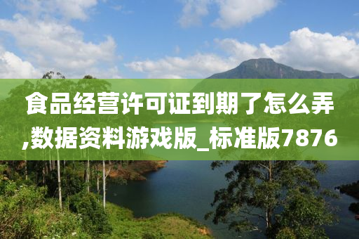 食品经营许可证到期了怎么弄,数据资料游戏版_标准版7876