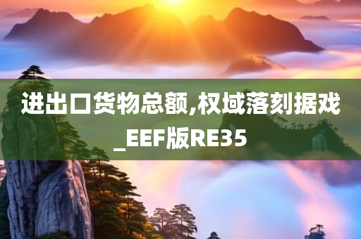 进出口货物总额,权域落刻据戏_EEF版RE35