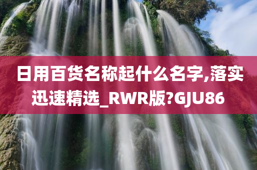 日用百货名称起什么名字,落实迅速精选_RWR版?GJU86