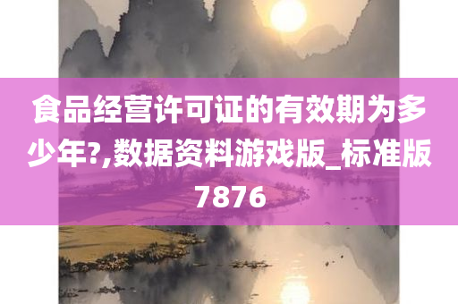 食品经营许可证的有效期为多少年?,数据资料游戏版_标准版7876