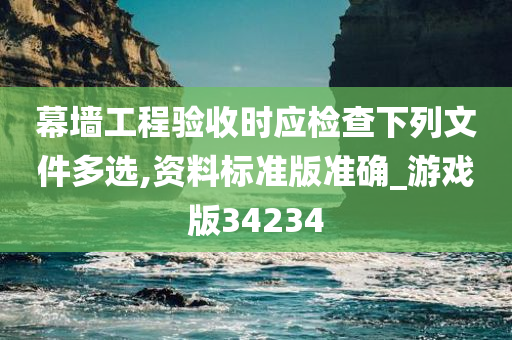 幕墙工程验收时应检查下列文件多选,资料标准版准确_游戏版34234