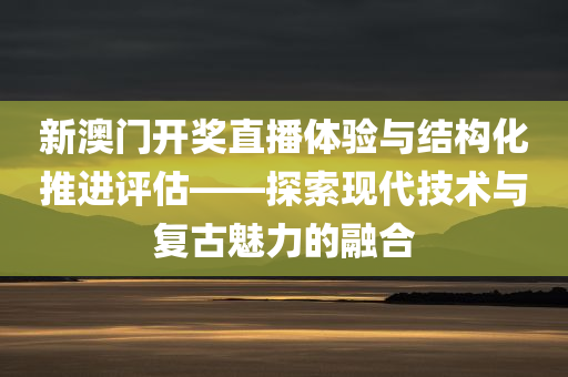 新澳门开奖直播体验与结构化推进评估——探索现代技术与复古魅力的融合