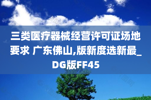 三类医疗器械经营许可证场地要求 广东佛山,版新度选新最_DG版FF45