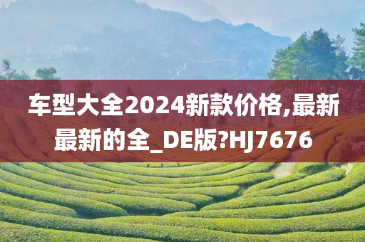 车型大全2024新款价格,最新最新的全_DE版?HJ7676