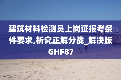 建筑材料检测员上岗证报考条件要求,析究正解分战_解决版GHF87