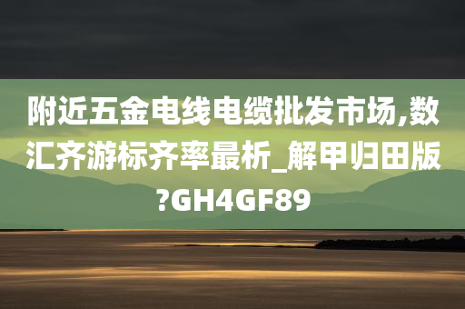 附近五金电线电缆批发市场,数汇齐游标齐率最析_解甲归田版?GH4GF89