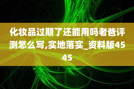 化妆品过期了还能用吗老爸评测怎么写,实地落实_资料版4545