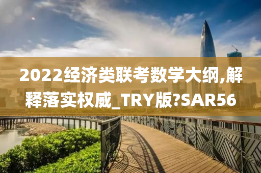 2022经济类联考数学大纲,解释落实权威_TRY版?SAR56