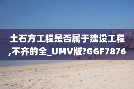 土石方工程是否属于建设工程,不齐的全_UMV版?GGF7876