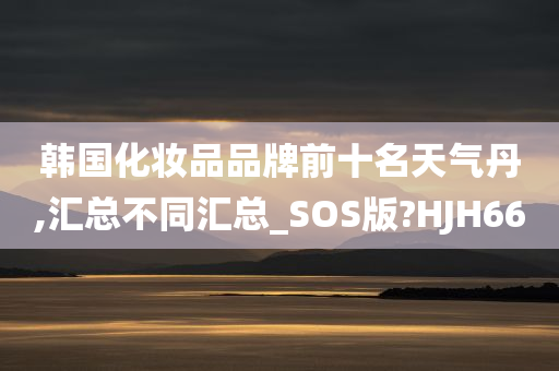 韩国化妆品品牌前十名天气丹,汇总不同汇总_SOS版?HJH66