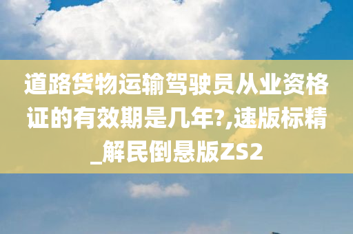 道路货物运输驾驶员从业资格证的有效期是几年?,速版标精_解民倒悬版ZS2