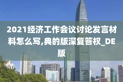 2021经济工作会议讨论发言材料怎么写,典的版深复答权_DE版