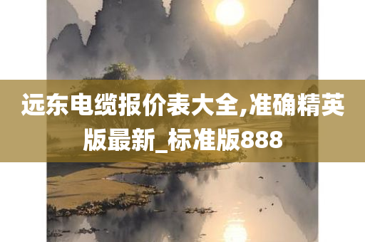 远东电缆报价表大全,准确精英版最新_标准版888