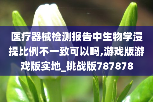 医疗器械检测报告中生物学浸提比例不一致可以吗,游戏版游戏版实地_挑战版787878