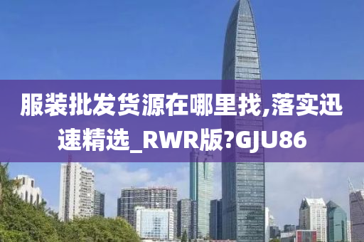 服装批发货源在哪里找,落实迅速精选_RWR版?GJU86