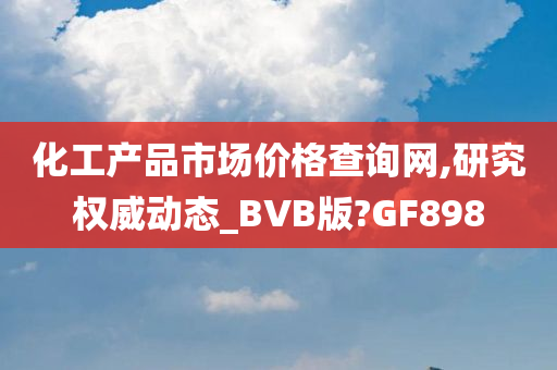 化工产品市场价格查询网,研究权威动态_BVB版?GF898