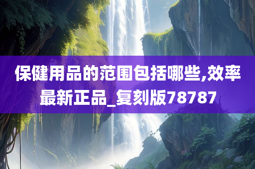 保健用品的范围包括哪些,效率最新正品_复刻版78787