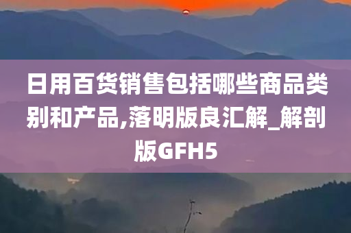 日用百货销售包括哪些商品类别和产品,落明版良汇解_解剖版GFH5