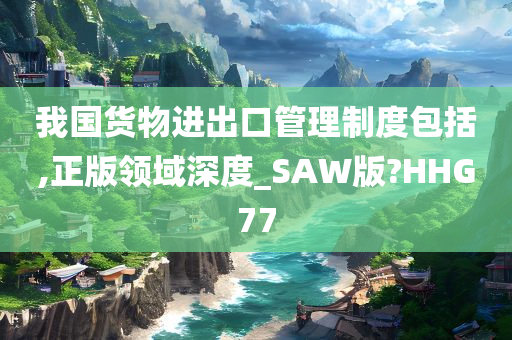 我国货物进出口管理制度包括,正版领域深度_SAW版?HHG77