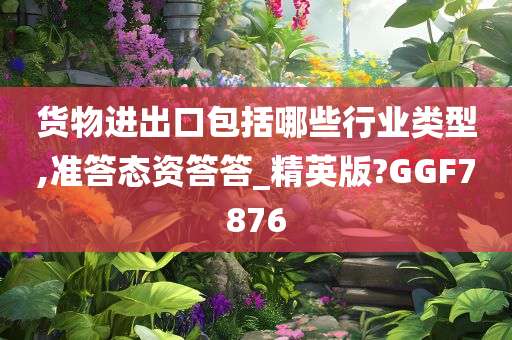 货物进出口包括哪些行业类型,准答态资答答_精英版?GGF7876