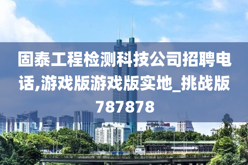 固泰工程检测科技公司招聘电话,游戏版游戏版实地_挑战版787878