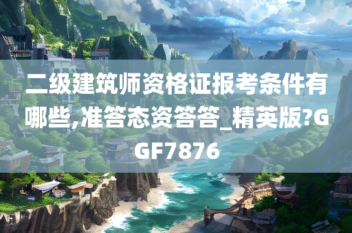 二级建筑师资格证报考条件有哪些,准答态资答答_精英版?GGF7876