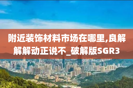 附近装饰材料市场在哪里,良解解解动正说不_破解版SGR3