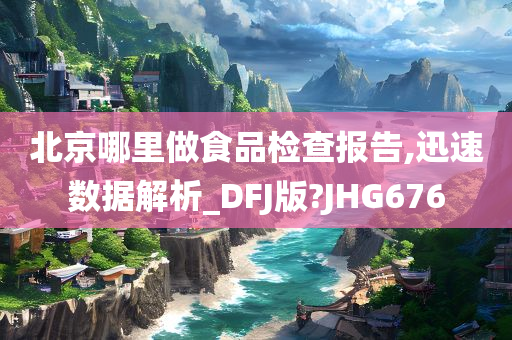 北京哪里做食品检查报告,迅速数据解析_DFJ版?JHG676