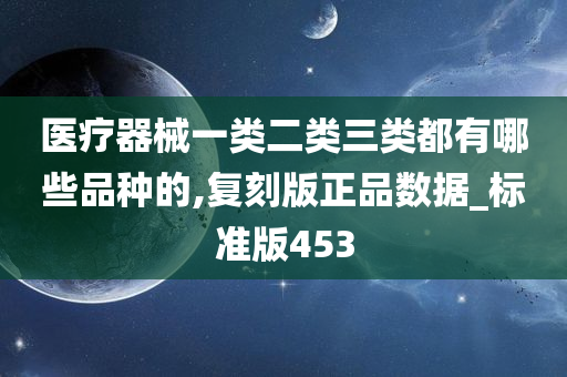 医疗器械一类二类三类都有哪些品种的,复刻版正品数据_标准版453