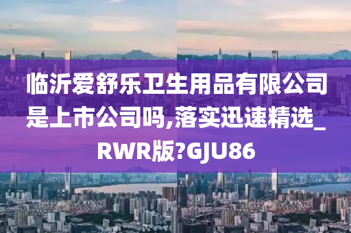 临沂爱舒乐卫生用品有限公司是上市公司吗,落实迅速精选_RWR版?GJU86