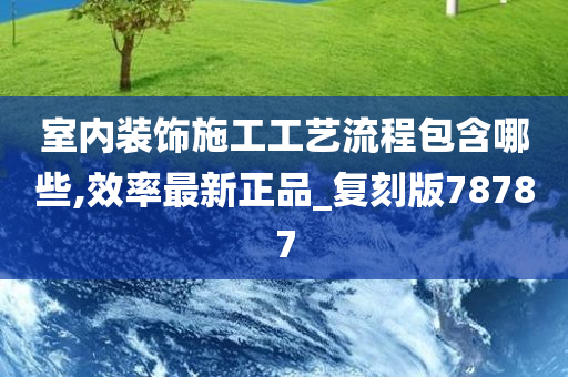 室内装饰施工工艺流程包含哪些,效率最新正品_复刻版78787