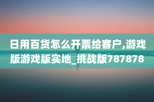 日用百货怎么开票给客户,游戏版游戏版实地_挑战版787878