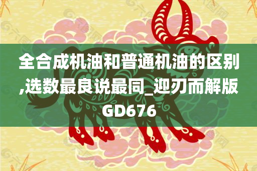 全合成机油和普通机油的区别,选数最良说最同_迎刃而解版GD676