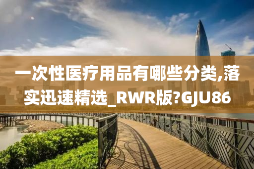 一次性医疗用品有哪些分类,落实迅速精选_RWR版?GJU86