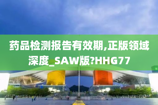 药品检测报告有效期,正版领域深度_SAW版?HHG77