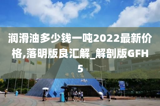 润滑油多少钱一吨2022最新价格,落明版良汇解_解剖版GFH5