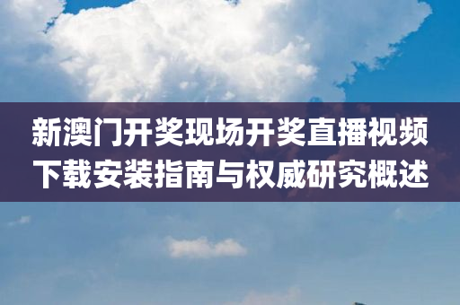 新澳门开奖现场开奖直播视频下载安装指南与权威研究概述