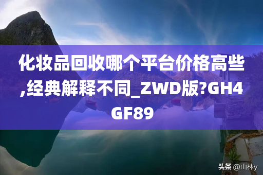 化妆品回收哪个平台价格高些,经典解释不同_ZWD版?GH4GF89