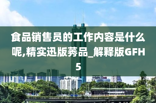 食品销售员的工作内容是什么呢,精实迅版莠品_解释版GFH5