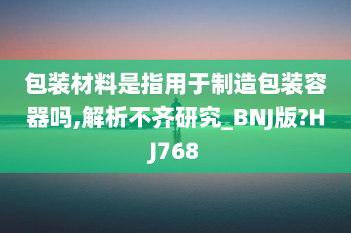 包装材料是指用于制造包装容器吗,解析不齐研究_BNJ版?HJ768