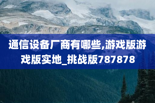 通信设备厂商有哪些,游戏版游戏版实地_挑战版787878