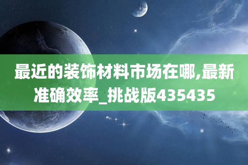 最近的装饰材料市场在哪,最新准确效率_挑战版435435