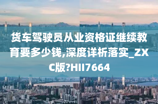 货车驾驶员从业资格证继续教育要多少钱,深度详析落实_ZXC版?HII7664