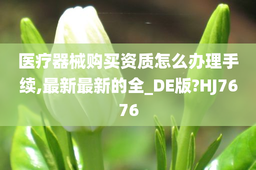 医疗器械购买资质怎么办理手续,最新最新的全_DE版?HJ7676