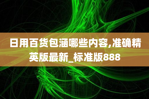 日用百货包涵哪些内容,准确精英版最新_标准版888