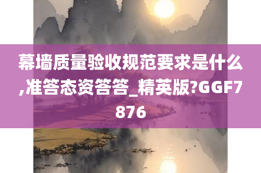 幕墙质量验收规范要求是什么,准答态资答答_精英版?GGF7876