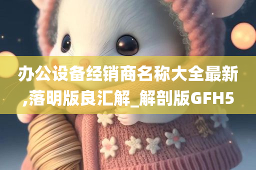 办公设备经销商名称大全最新,落明版良汇解_解剖版GFH5