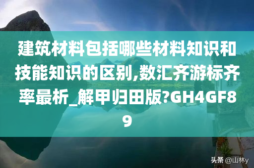 建筑材料包括哪些材料知识和技能知识的区别,数汇齐游标齐率最析_解甲归田版?GH4GF89