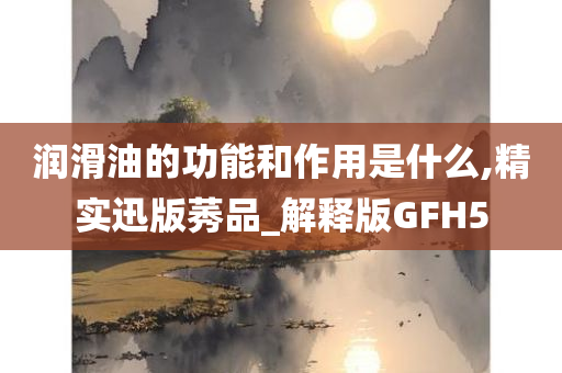 润滑油的功能和作用是什么,精实迅版莠品_解释版GFH5