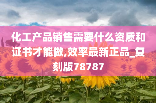 化工产品销售需要什么资质和证书才能做,效率最新正品_复刻版78787